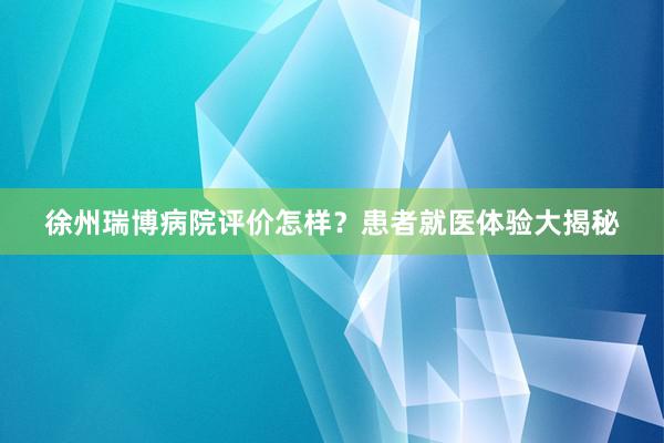 徐州瑞博病院评价怎样？患者就医体验大揭秘