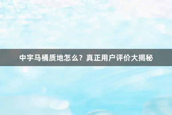 中宇马桶质地怎么？真正用户评价大揭秘