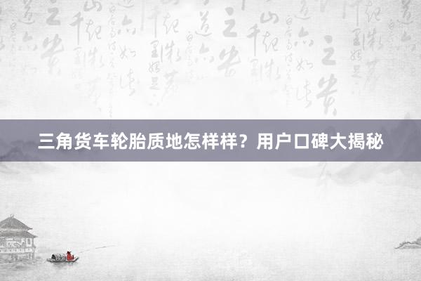 三角货车轮胎质地怎样样？用户口碑大揭秘